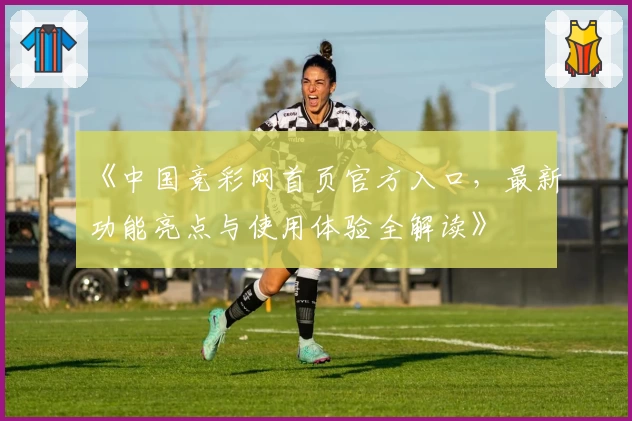 《中国竞彩网首页官方入口，最新功能亮点与使用体验全解读》