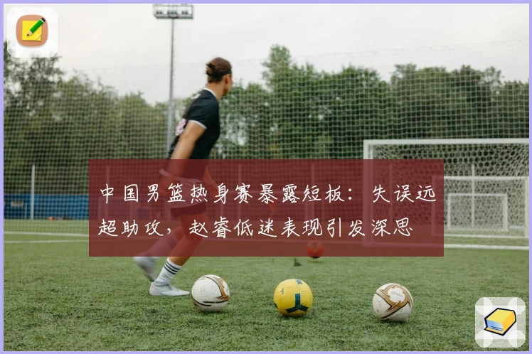中国男篮热身赛暴露短板：失误远超助攻，赵睿低迷表现引发深思