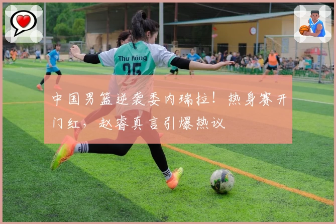 中国男篮逆袭委内瑞拉！热身赛开门红，赵睿真言引爆热议
