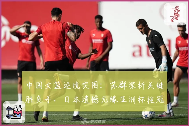 中国女篮逆境突围：苏群深析关键胜负手，日本遗憾无缘亚洲杯桂冠