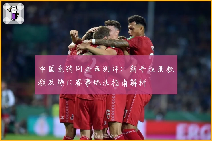 中国竞猜网全面测评：新手注册教程及热门赛事玩法指南解析