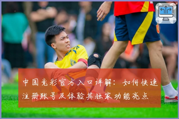 中国竞彩官方入口详解：如何快速注册账号及体验其独家功能亮点