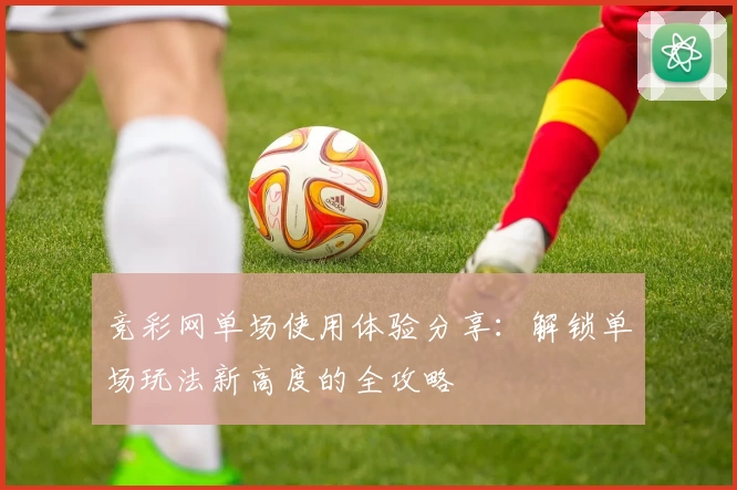 竞彩网单场使用体验分享：解锁单场玩法新高度的全攻略