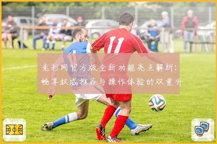 竞彩网官方版全新功能亮点解析：畅享权威推荐与操作体验的双重升级