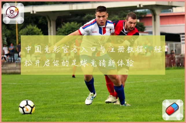 中国竞彩官方入口与注册教程：轻松开启你的足球竞猜新体验