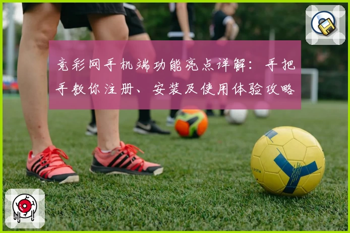 竞彩网手机端功能亮点详解：手把手教你注册、安装及使用体验攻略
