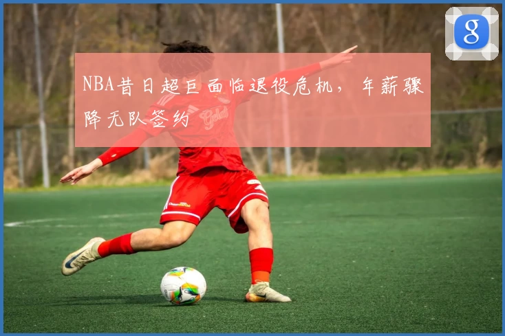 NBA昔日超巨面临退役危机,年薪骤降无队签约