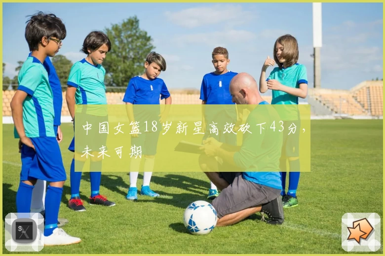 中国女篮18岁新星高效砍下43分，未来可期