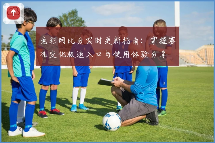 竞彩网比分实时更新指南：掌握赛况变化极速入口与使用体验分享