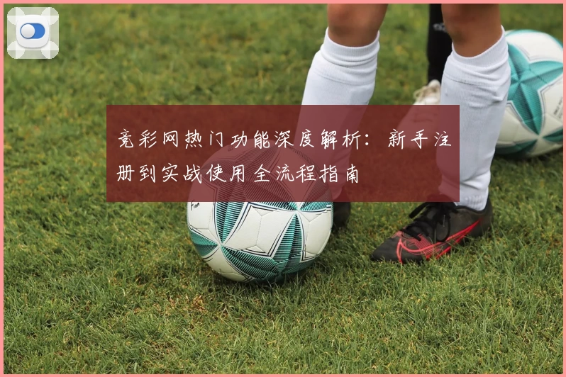 竞彩网热门功能深度解析：新手注册到实战使用全流程指南
