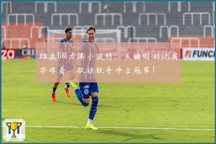 雄鹿GM力捧小波特：关键时刻比肩字母哥，双核联手冲击冠军！