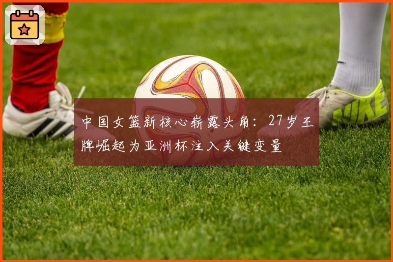 中国女篮新核心崭露头角:27岁王牌崛起为亚洲杯注入关键变量