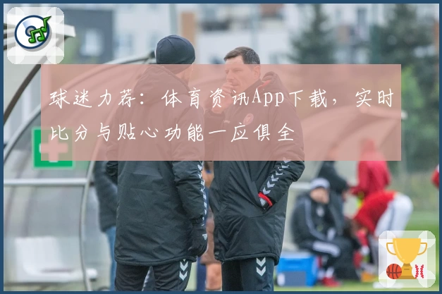球迷力荐：体育资讯App下载，实时比分与贴心功能一应俱全