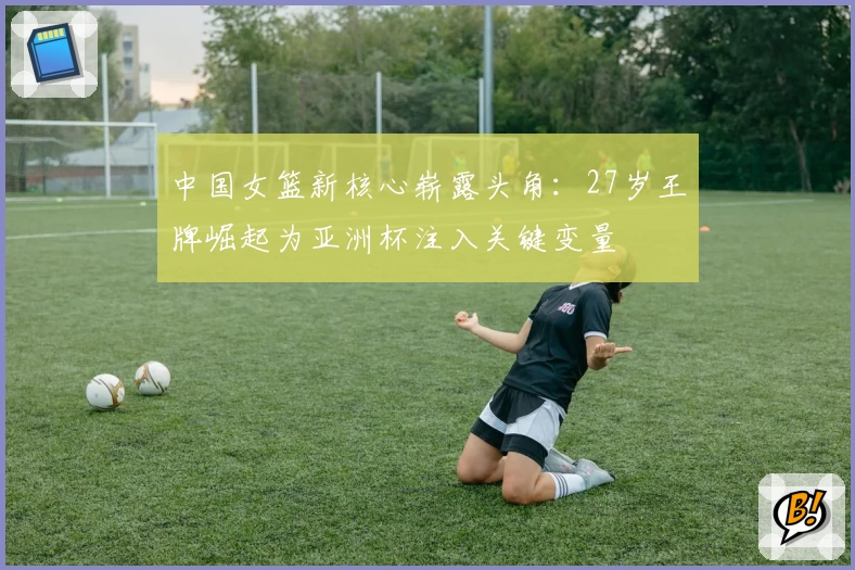 中国女篮新核心崭露头角:27岁王牌崛起为亚洲杯注入关键变量