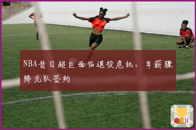 NBA昔日超巨面临退役危机,年薪骤降无队签约