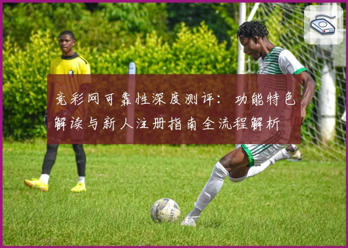 竞彩网可靠性深度测评：功能特色解读与新人注册指南全流程解析