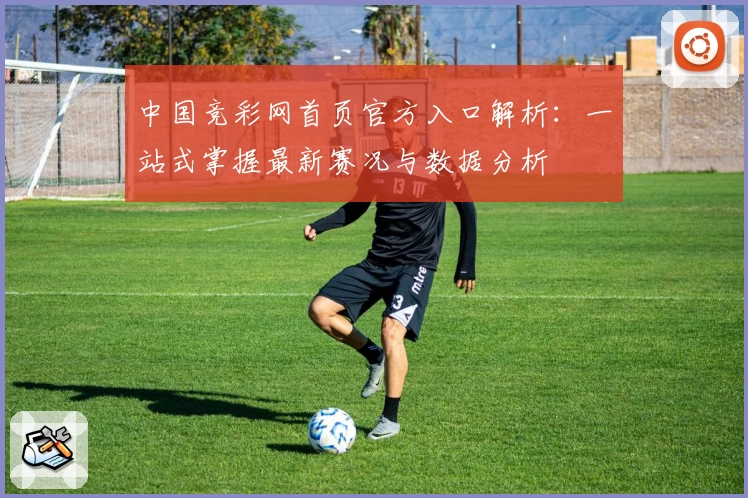 中国竞彩网首页官方入口解析：一站式掌握最新赛况与数据分析