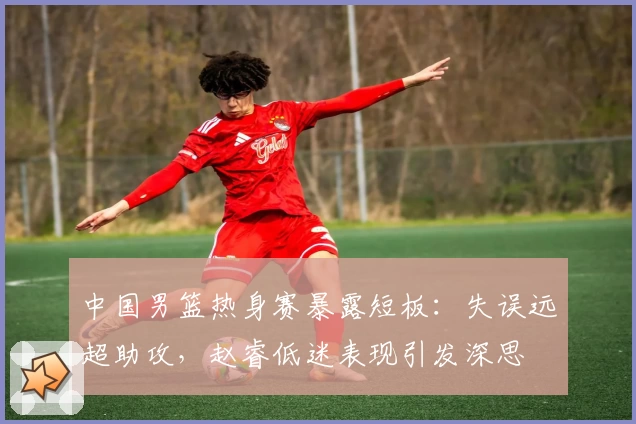 中国男篮热身赛暴露短板：失误远超助攻，赵睿低迷表现引发深思