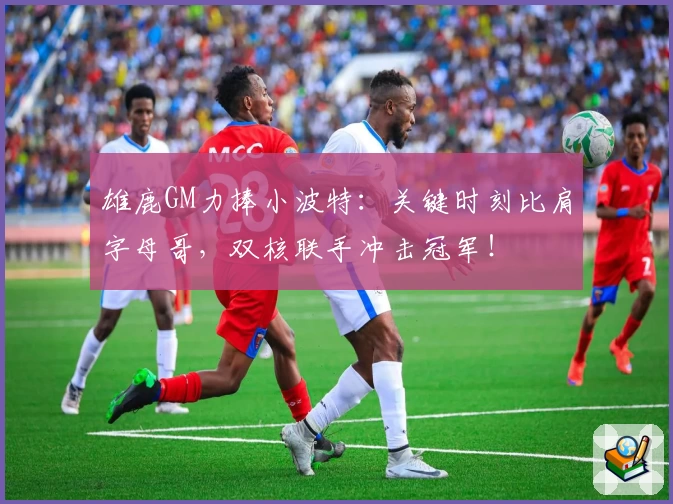 雄鹿GM力捧小波特：关键时刻比肩字母哥，双核联手冲击冠军！