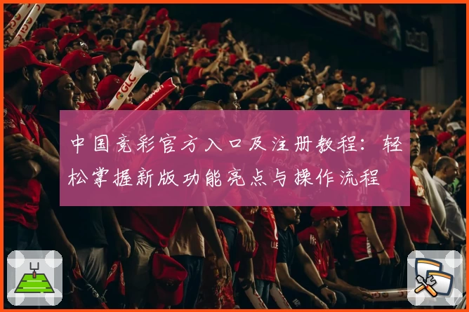 中国竞彩官方入口及注册教程：轻松掌握新版功能亮点与操作流程
