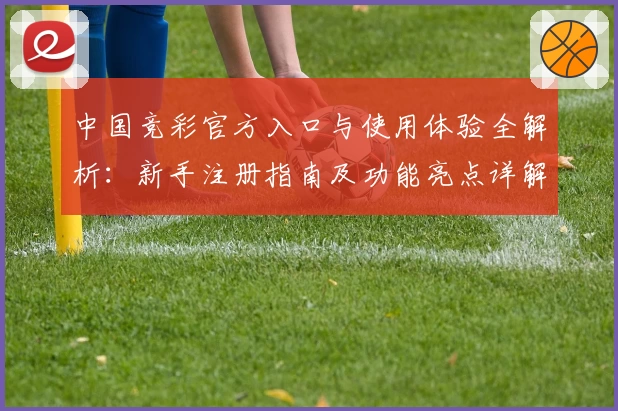 中国竞彩官方入口与使用体验全解析：新手注册指南及功能亮点详解