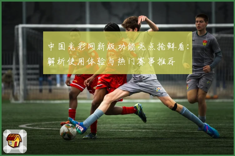 中国竞彩网新版功能亮点抢鲜看：解析使用体验与热门赛事推荐