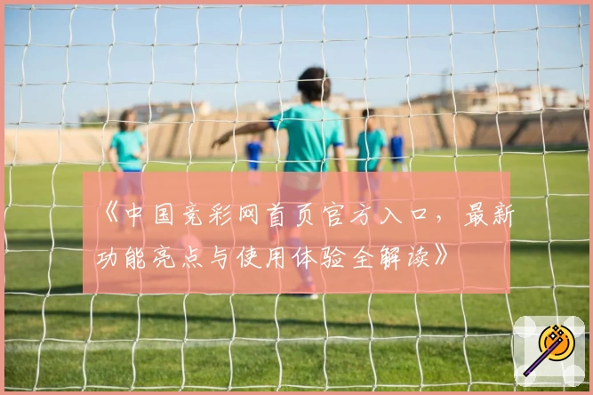 《中国竞彩网首页官方入口，最新功能亮点与使用体验全解读》