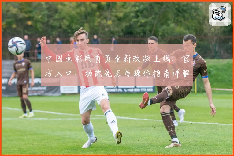 中国竞彩网首页全新改版上线：官方入口、功能亮点与操作指南详解