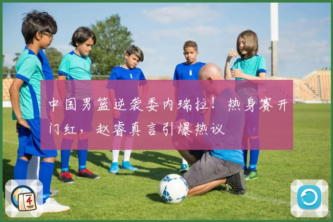 中国男篮逆袭委内瑞拉！热身赛开门红，赵睿真言引爆热议