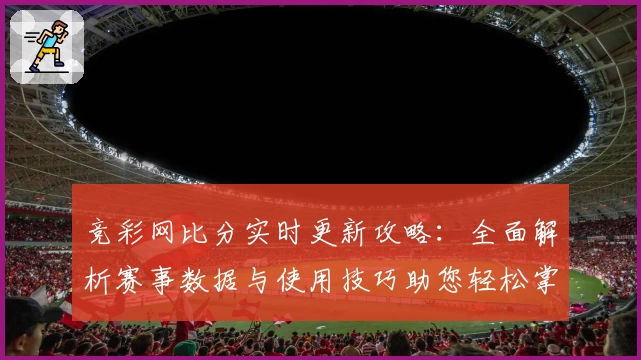 竞彩网比分实时更新攻略：全面解析赛事数据与使用技巧助您轻松掌握比赛动态